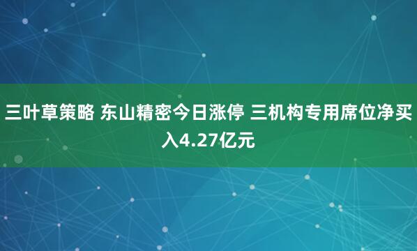 三叶草策略 东山精密今日涨停 三机构专用席位净买入4.27亿元
