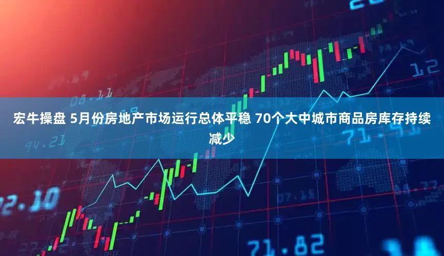 宏牛操盘 5月份房地产市场运行总体平稳 70个大中城市商品房库存持续减少