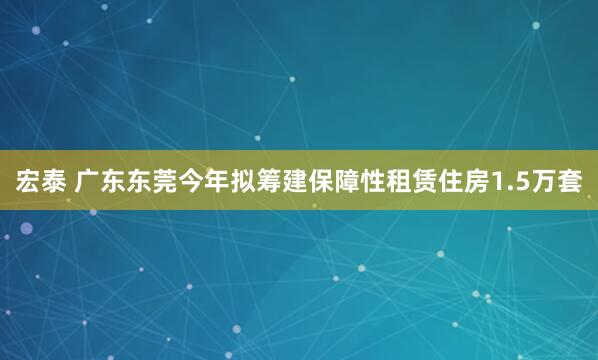 宏泰 广东东莞今年拟筹建保障性租赁住房1.5万套