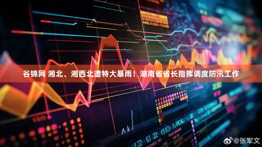 谷锦网 湘北、湘西北遭特大暴雨！湖南省省长指挥调度防汛工作