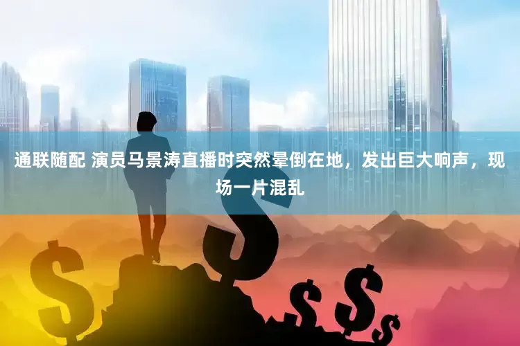 通联随配 演员马景涛直播时突然晕倒在地，发出巨大响声，现场一片混乱
