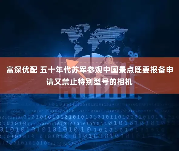 富深优配 五十年代苏军参观中国景点既要报备申请又禁止特别型号的相机