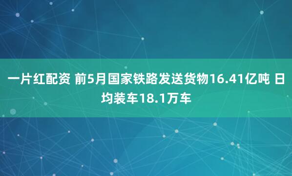 一片红配资 前5月国家铁路发送货物16.41亿吨 日均装车18.1万车