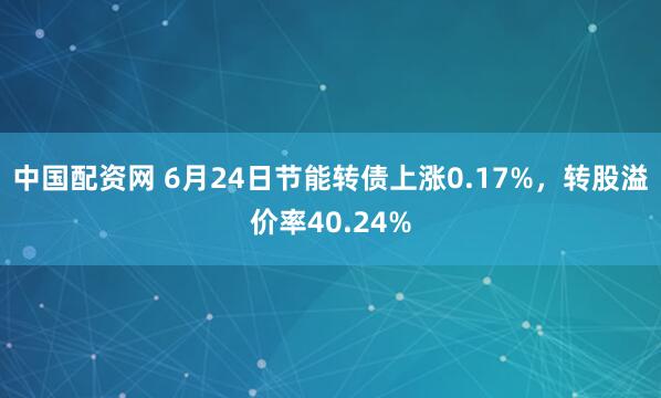 中国配资网 6月24日节能转债上涨0.17%，转股溢价率40.24%