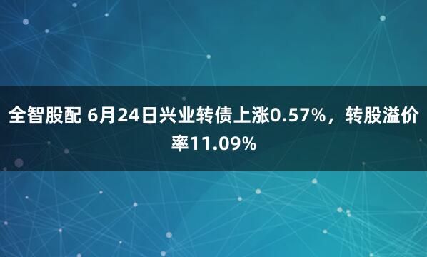 全智股配 6月24日兴业转债上涨0.57%，转股溢价率11.09%