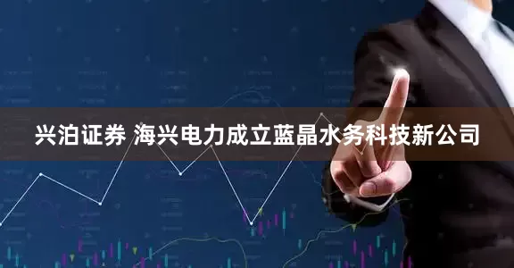 兴泊证券 海兴电力成立蓝晶水务科技新公司
