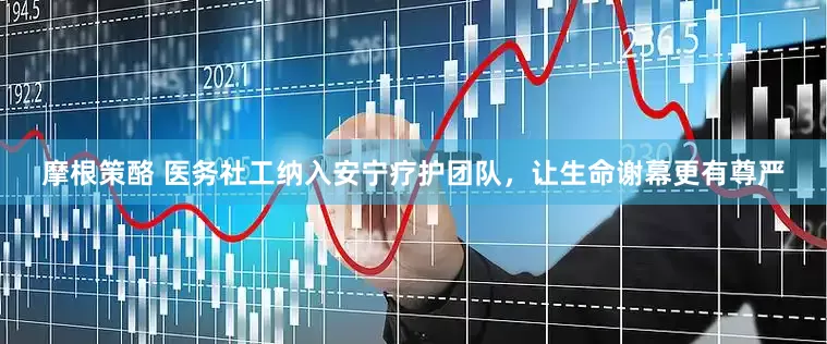 摩根策酪 医务社工纳入安宁疗护团队，让生命谢幕更有尊严