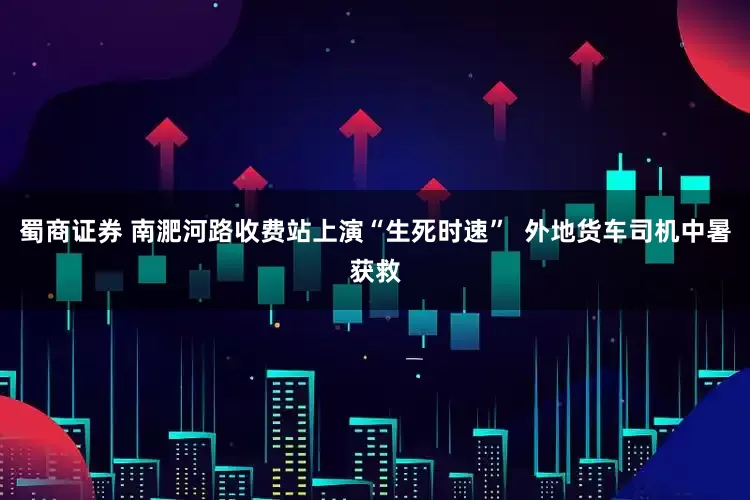 蜀商证券 南淝河路收费站上演“生死时速”  外地货车司机中暑获救