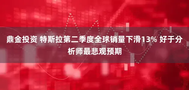 鼎金投资 特斯拉第二季度全球销量下滑13% 好于分析师最悲观预期