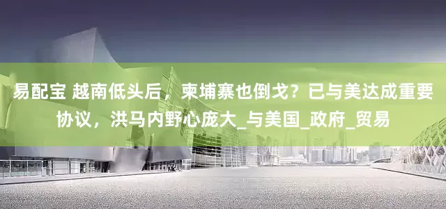 易配宝 越南低头后，柬埔寨也倒戈？已与美达成重要协议，洪马内野心庞大_与美国_政府_贸易