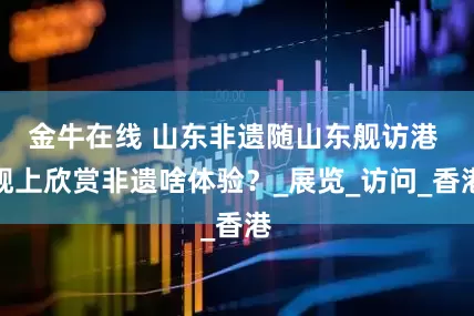 金牛在线 山东非遗随山东舰访港 舰上欣赏非遗啥体验？_展览_访问_香港