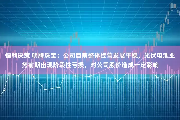 恒利决策 明牌珠宝：公司目前整体经营发展平稳，光伏电池业务前期出现阶段性亏损，对公司股价造成一定影响