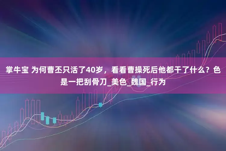 掌牛宝 为何曹丕只活了40岁，看看曹操死后他都干了什么？色是一把刮骨刀_美色_魏国_行为