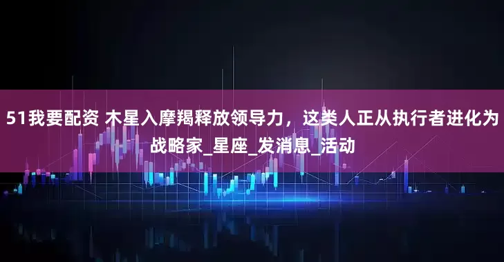 51我要配资 木星入摩羯释放领导力，这类人正从执行者进化为战略家_星座_发消息_活动
