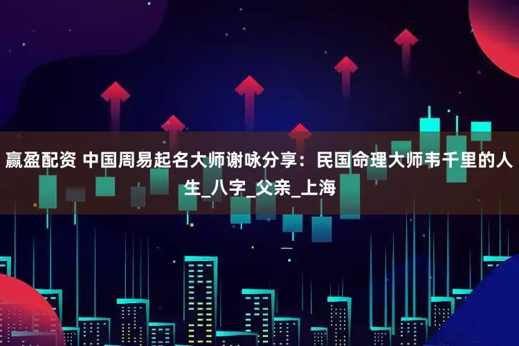 赢盈配资 中国周易起名大师谢咏分享：民国命理大师韦千里的人生_八字_父亲_上海