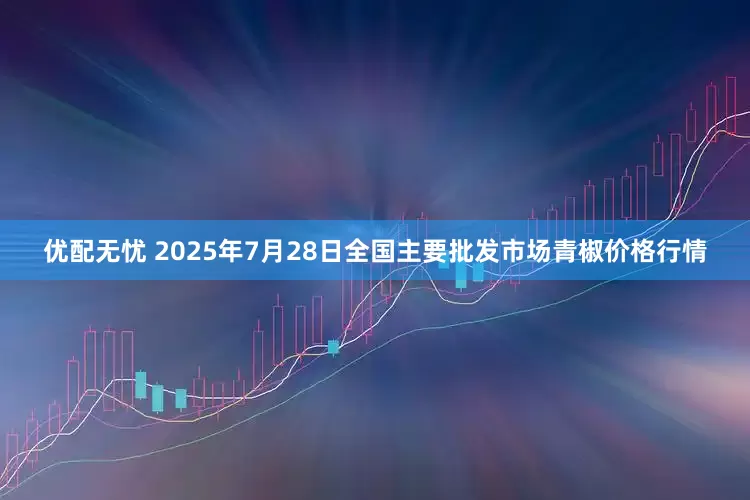 优配无忧 2025年7月28日全国主要批发市场青椒价格行情