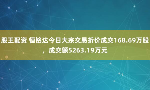 股王配资 恒铭达今日大宗交易折价成交168.69万股，成交额5263.19万元