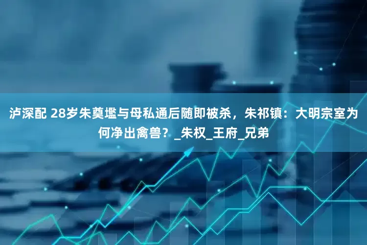 泸深配 28岁朱奠壏与母私通后随即被杀，朱祁镇：大明宗室为何净出禽兽？_朱权_王府_兄弟