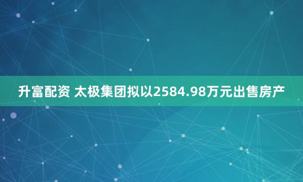 升富配资 太极集团拟以2584.98万元出售房产