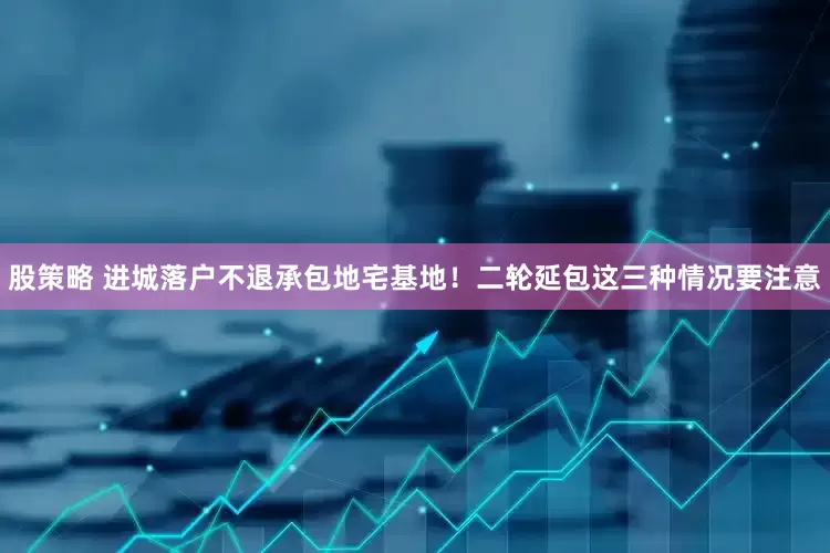 股策略 进城落户不退承包地宅基地！二轮延包这三种情况要注意