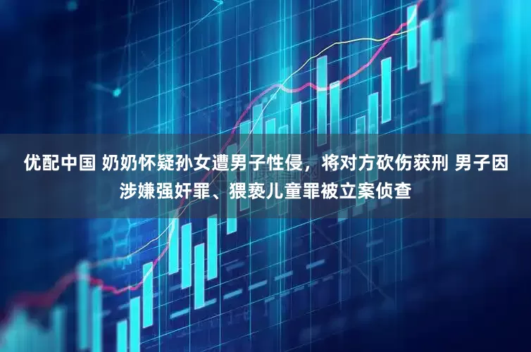 优配中国 奶奶怀疑孙女遭男子性侵，将对方砍伤获刑 男子因涉嫌强奸罪、猥亵儿童罪被立案侦查