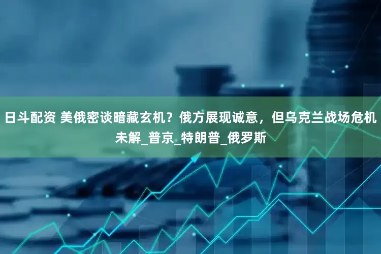 日斗配资 美俄密谈暗藏玄机？俄方展现诚意，但乌克兰战场危机未解_普京_特朗普_俄罗斯