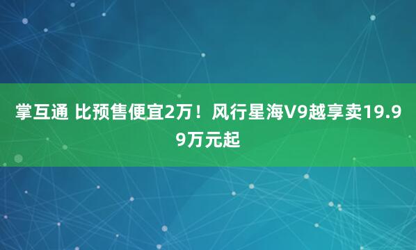 掌互通 比预售便宜2万！风行星海V9越享卖19.99万元起