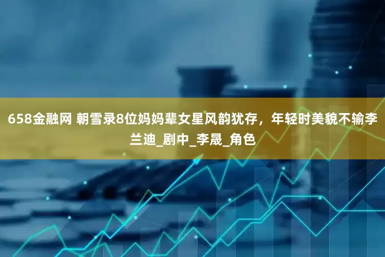658金融网 朝雪录8位妈妈辈女星风韵犹存，年轻时美貌不输李兰迪_剧中_李晟_角色