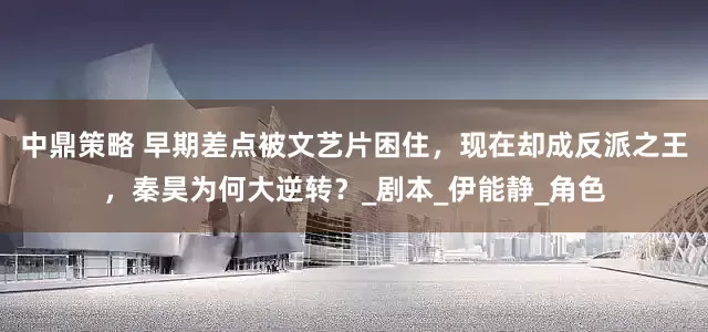 中鼎策略 早期差点被文艺片困住，现在却成反派之王，秦昊为何大逆转？_剧本_伊能静_角色