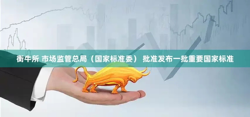 衡牛所 市场监管总局（国家标准委） 批准发布一批重要国家标准