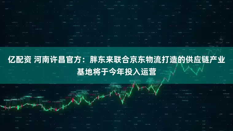 亿配资 河南许昌官方：胖东来联合京东物流打造的供应链产业基地将于今年投入运营