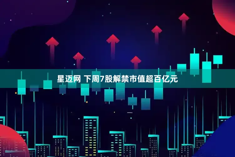 星迈网 下周7股解禁市值超百亿元