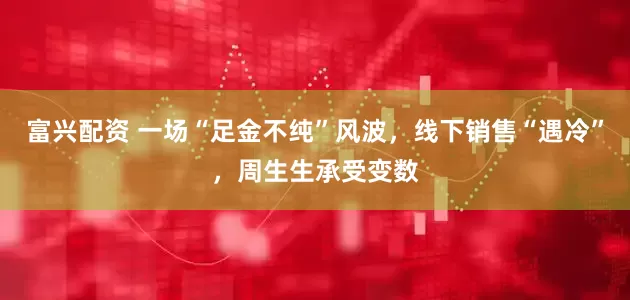 富兴配资 一场“足金不纯”风波，线下销售“遇冷”，周生生承受变数