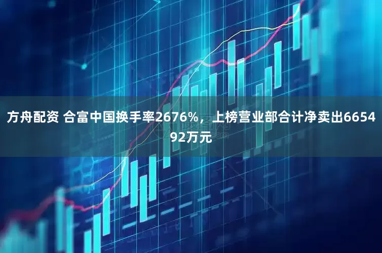 方舟配资 合富中国换手率2676%，上榜营业部合计净卖出665492万元