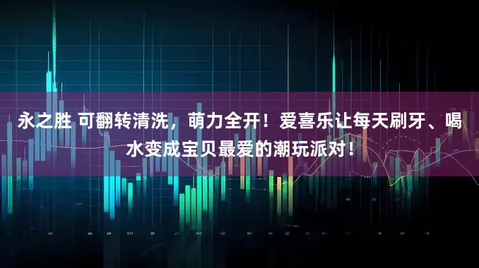 永之胜 可翻转清洗，萌力全开！爱喜乐让每天刷牙、喝水变成宝贝最爱的潮玩派对！
