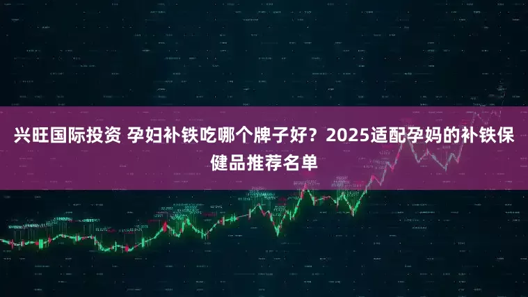 兴旺国际投资 孕妇补铁吃哪个牌子好？2025适配孕妈的补铁保健品推荐名单