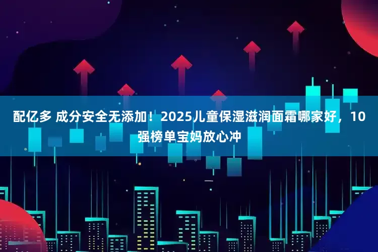 配亿多 成分安全无添加！2025儿童保湿滋润面霜哪家好，10强榜单宝妈放心冲